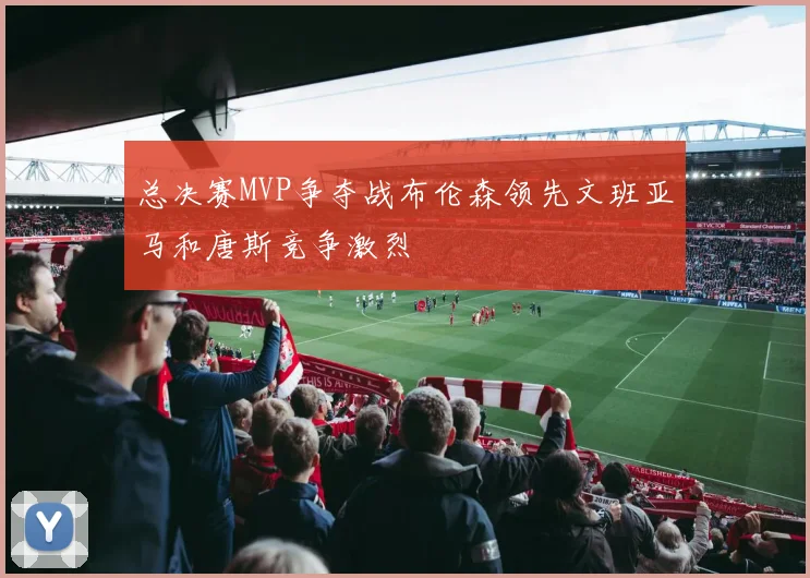 总决赛MVP争夺战布伦森领先文班亚马和唐斯竞争激烈