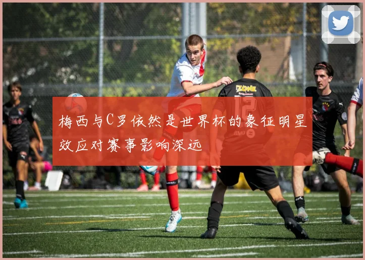 梅西与C罗依然是世界杯的象征明星效应对赛事影响深远