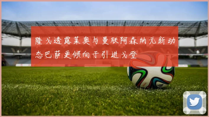 隆戈透露莱奥与曼联阿森纳无新动态巴萨更倾向于引进戈登
