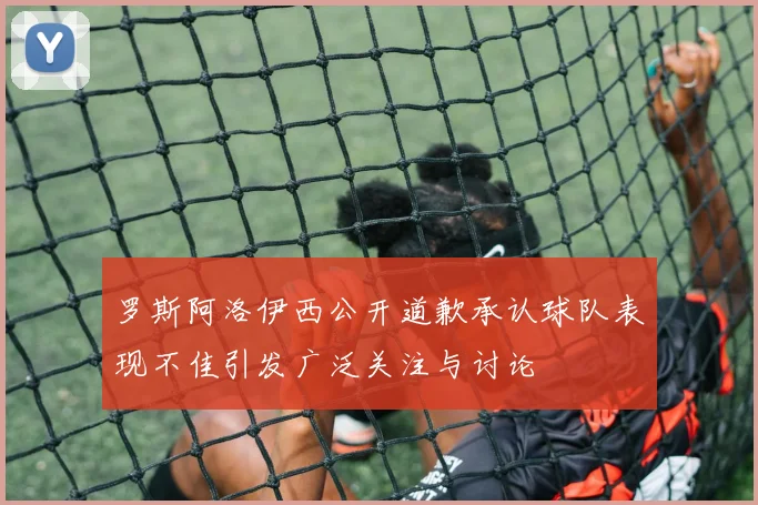罗斯阿洛伊西公开道歉承认球队表现不佳引发广泛关注与讨论