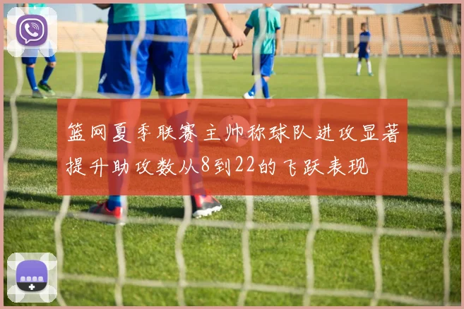 篮网夏季联赛主帅称球队进攻显著提升助攻数从8到22的飞跃表现