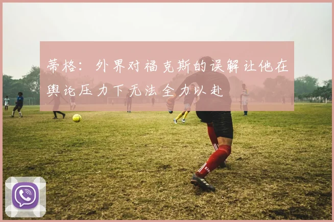 蒂格：外界对福克斯的误解让他在舆论压力下无法全力以赴
