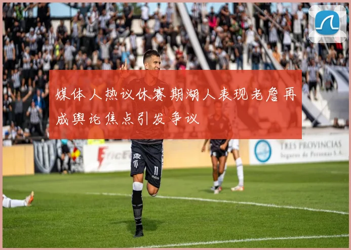 媒体人热议休赛期湖人表现老詹再成舆论焦点引发争议