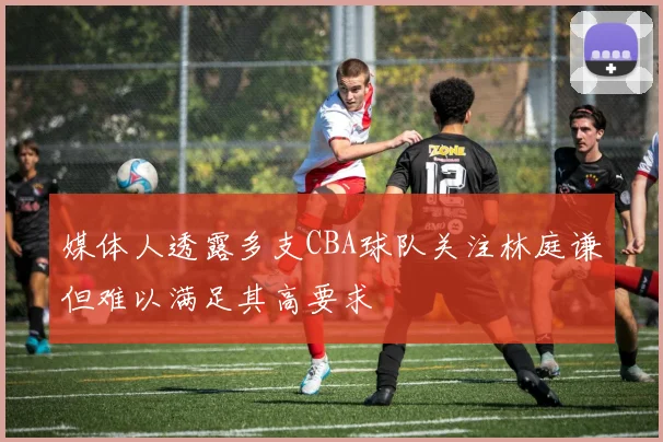 媒体人透露多支CBA球队关注林庭谦但难以满足其高要求