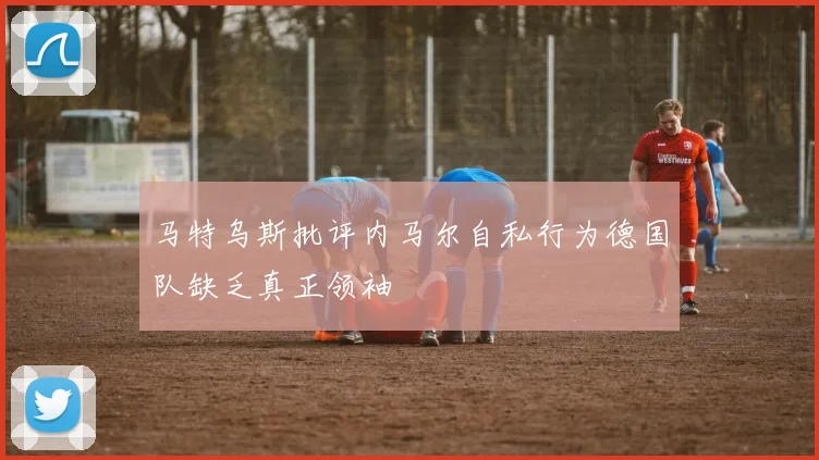 马特乌斯批评内马尔自私行为德国队缺乏真正领袖