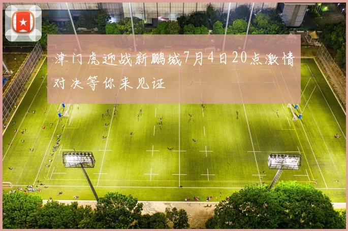 津门虎迎战新鹏城7月4日20点激情对决等你来见证