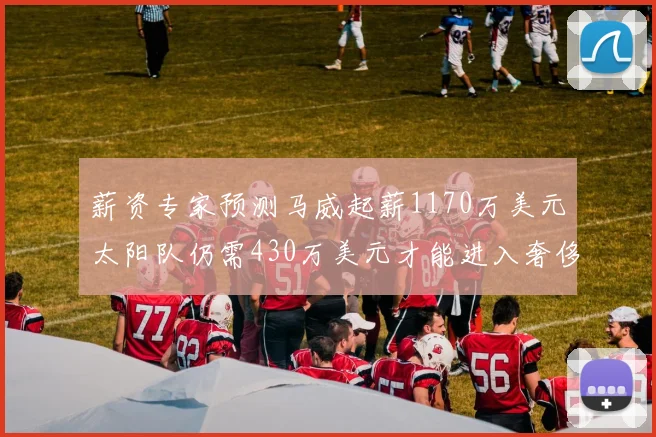 薪资专家预测马威起薪1170万美元太阳队仍需430万美元才能进入奢侈税
