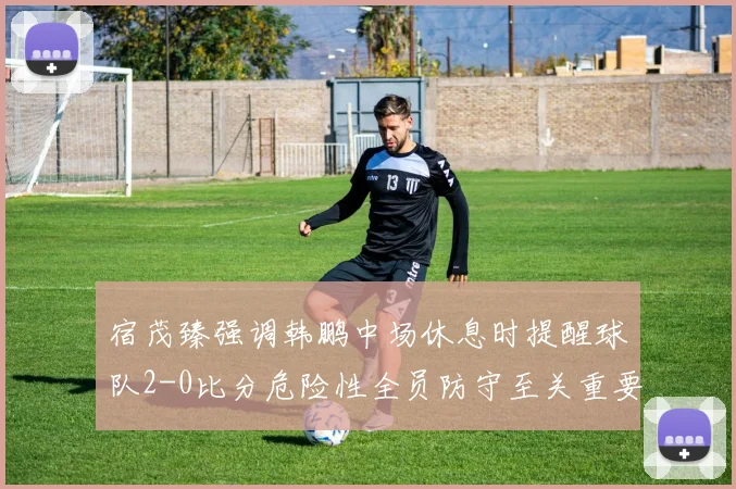 宿茂臻强调韩鹏中场休息时提醒球队2-0比分危险性全员防守至关重要