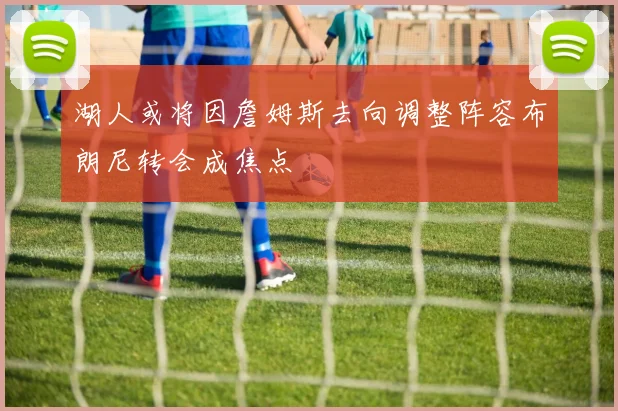 湖人或将因詹姆斯去向调整阵容布朗尼转会成焦点