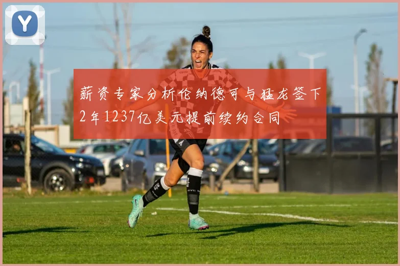 薪资专家分析伦纳德可与猛龙签下2年1237亿美元提前续约合同