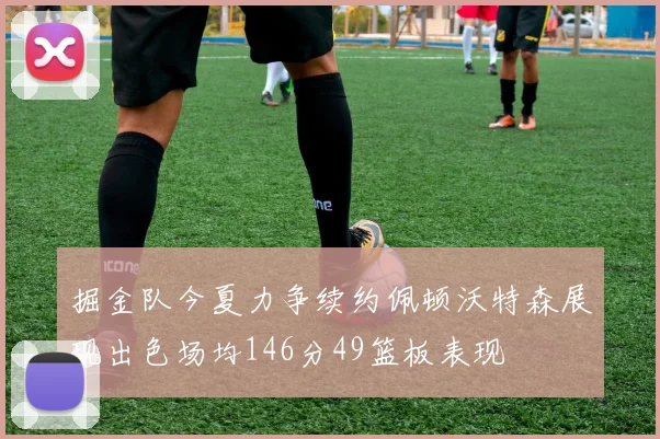 掘金队今夏力争续约佩顿沃特森展现出色场均146分49篮板表现