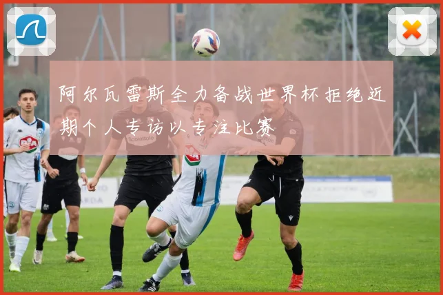 阿尔瓦雷斯全力备战世界杯拒绝近期个人专访以专注比赛