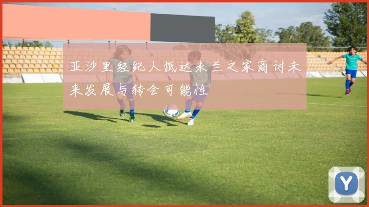 亚沙里经纪人抵达米兰之家商讨未来发展与转会可能性