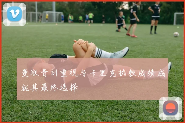 曼联青训重视与卡里克执教成绩成就其最终选择